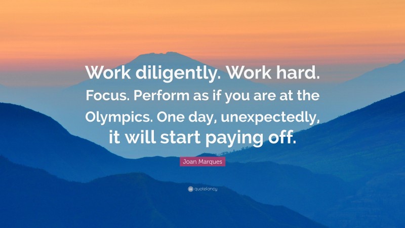 Joan Marques Quote: “Work diligently. Work hard. Focus. Perform as if you are at the Olympics. One day, unexpectedly, it will start paying off.”