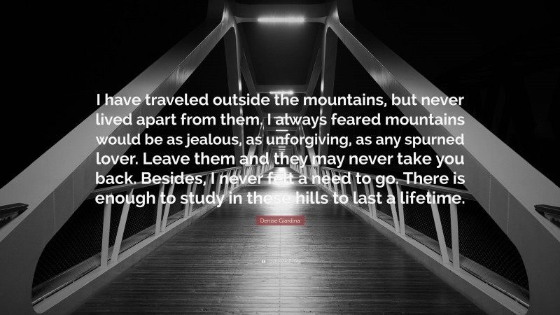 Denise Giardina Quote: “I have traveled outside the mountains, but never lived apart from them. I always feared mountains would be as jealous, as unforgiving, as any spurned lover. Leave them and they may never take you back. Besides, I never felt a need to go. There is enough to study in these hills to last a lifetime.”