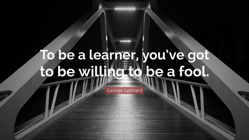 George Leonard Quote: “To be a learner, you’ve got to be willing to be a fool.”