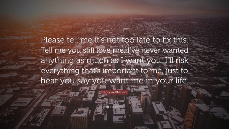Lacey Weatherford Quote: “Please tell me it’s not too late to fix this. Tell me you still love me. I’ve never wanted anything as much as I want you. I’ll risk everything that’s important to me, just to hear you say you want me in your life.”