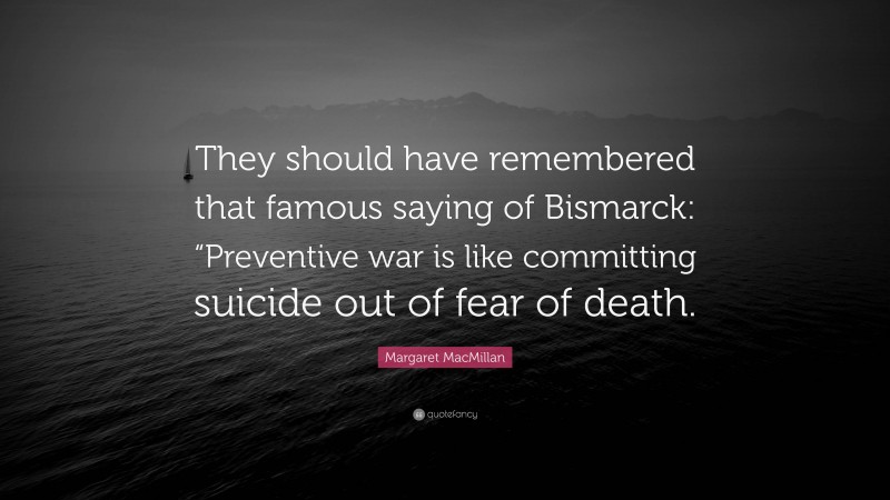 Margaret MacMillan Quote: “They should have remembered that famous saying of Bismarck: “Preventive war is like committing suicide out of fear of death.”