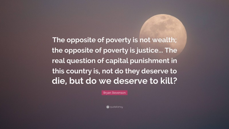 Bryan Stevenson Quote: “The opposite of poverty is not wealth; the opposite of poverty is justice... The real question of capital punishment in this country is, not do they deserve to die, but do we deserve to kill?”