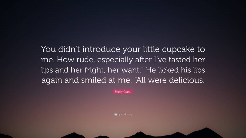 Shelly Crane Quote: “You didn’t introduce your little cupcake to me. How rude, especially after I’ve tasted her lips and her fright, her want.” He licked his lips again and smiled at me. “All were delicious.”