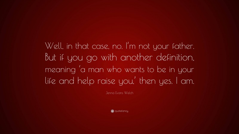 Jenna Evans Welch Quote: “Well, in that case, no. I’m not your father. But if you go with another definition, meaning ‘a man who wants to be in your life and help raise you,’ then yes. I am.”