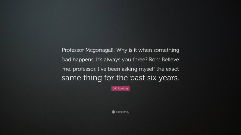 J.K. Rowling Quote: “Professor Mcgonagall: Why is it when something bad happens, it’s always you three? Ron: Believe me, professor, I’ve been asking myself the exact same thing for the past six years.”
