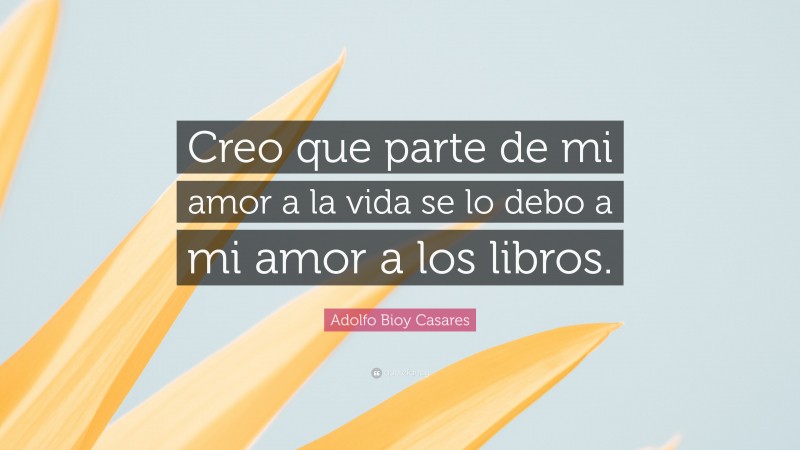 Adolfo Bioy Casares Quote: “Creo que parte de mi amor a la vida se lo debo a mi amor a los libros.”