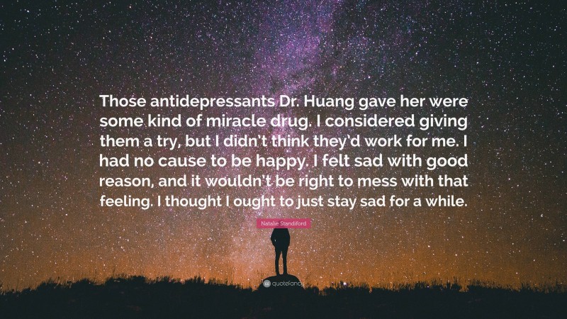 Natalie Standiford Quote: “Those antidepressants Dr. Huang gave her were some kind of miracle drug. I considered giving them a try, but I didn’t think they’d work for me. I had no cause to be happy. I felt sad with good reason, and it wouldn’t be right to mess with that feeling. I thought I ought to just stay sad for a while.”