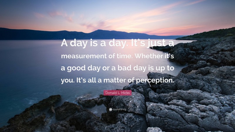 Donald L. Hicks Quote: “A day is a day. It’s just a measurement of time. Whether it’s a good day or a bad day is up to you. It’s all a matter of perception.”
