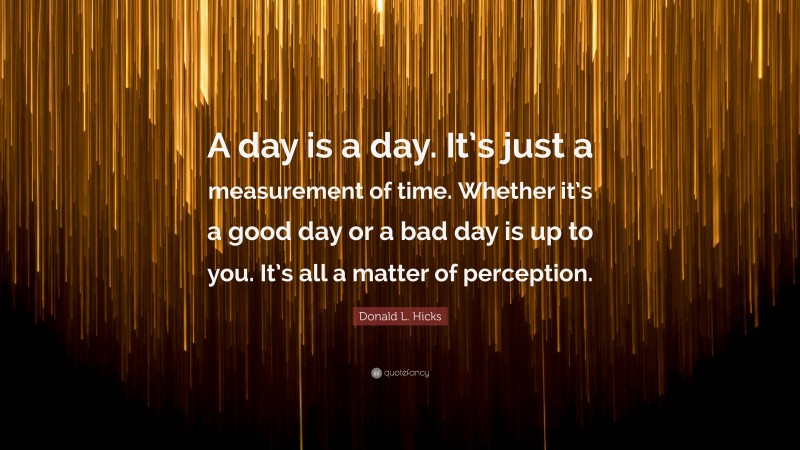 Donald L. Hicks Quote: “A day is a day. It’s just a measurement of time. Whether it’s a good day or a bad day is up to you. It’s all a matter of perception.”