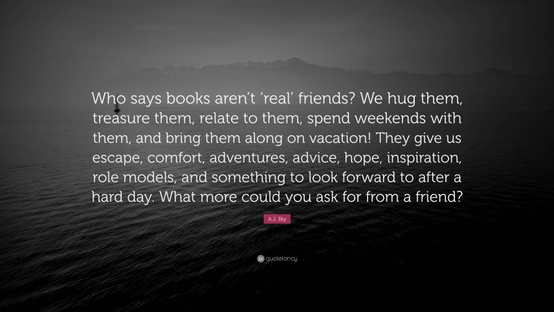 A.J. Sky Quote: “Who says books aren’t ‘real’ friends? We hug them, treasure them, relate to them, spend weekends with them, and bring them along on vacation! They give us escape, comfort, adventures, advice, hope, inspiration, role models, and something to look forward to after a hard day. What more could you ask for from a friend?”