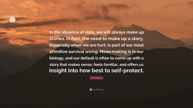Brené Brown Quote: “In the absence of data, we will always make up stories. In fact, the need to make up a story, especially when we are hurt, is part of our most primitive survival wiring. Mean making is in our biology, and our default is often to come up with a story that makes sense, feels familiar, and offers us insight into how best to self-protect.”