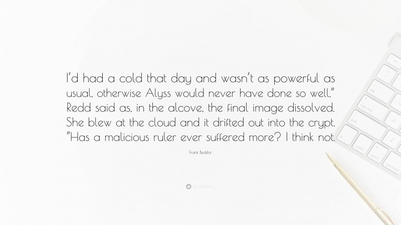 Frank Beddor Quote: “I’d had a cold that day and wasn’t as powerful as usual, otherwise Alyss would never have done so well,” Redd said as, in the alcove, the final image dissolved. She blew at the cloud and it drifted out into the crypt. “Has a malicious ruler ever suffered more? I think not.”