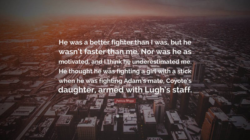 Patricia Briggs Quote: “He was a better fighter than I was, but he wasn’t faster than me. Nor was he as motivated, and I think he underestimated me. He thought he was fighting a girl with a stick when he was fighting Adam’s mate, Coyote’s daughter, armed with Lugh’s staff.”