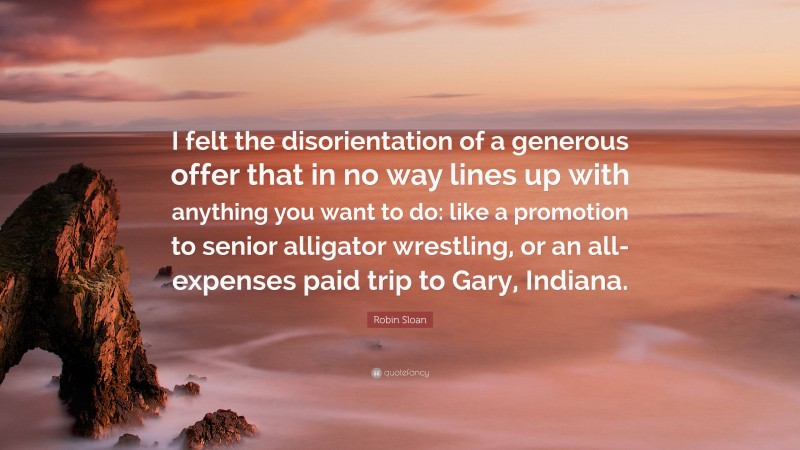 Robin Sloan Quote: “I felt the disorientation of a generous offer that in no way lines up with anything you want to do: like a promotion to senior alligator wrestling, or an all-expenses paid trip to Gary, Indiana.”