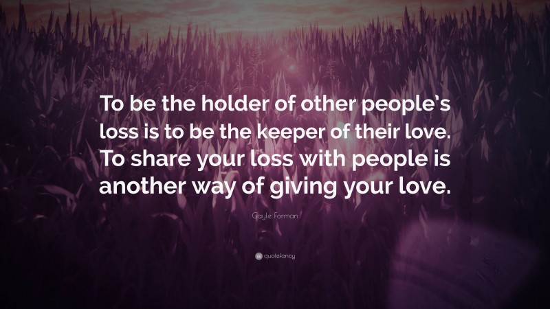 Gayle Forman Quote: “To be the holder of other people’s loss is to be the keeper of their love. To share your loss with people is another way of giving your love.”