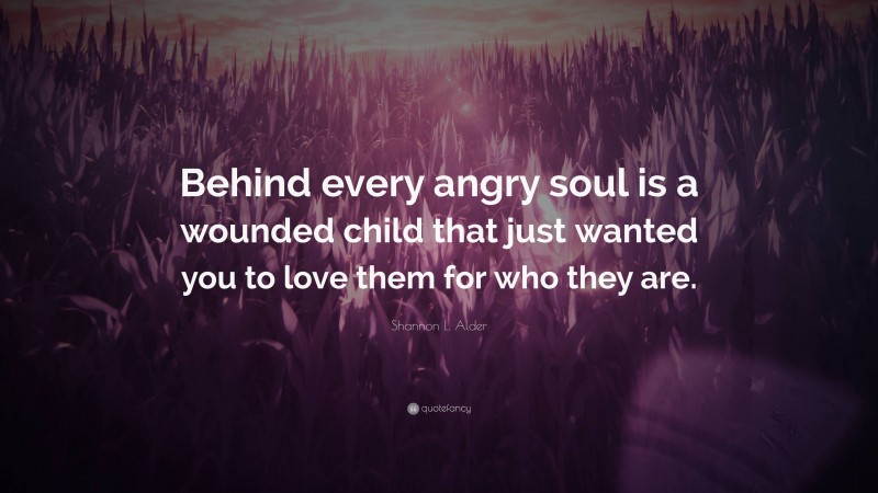 Shannon L. Alder Quote: “Behind every angry soul is a wounded child that just wanted you to love them for who they are.”