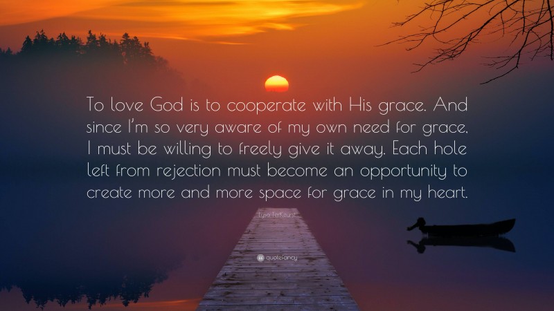 Lysa TerKeurst Quote: “To love God is to cooperate with His grace. And since I’m so very aware of my own need for grace, I must be willing to freely give it away. Each hole left from rejection must become an opportunity to create more and more space for grace in my heart.”