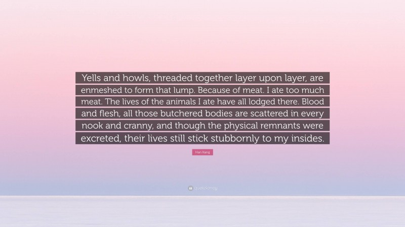 Han Kang Quote: “Yells and howls, threaded together layer upon layer, are enmeshed to form that lump. Because of meat. I ate too much meat. The lives of the animals I ate have all lodged there. Blood and flesh, all those butchered bodies are scattered in every nook and cranny, and though the physical remnants were excreted, their lives still stick stubbornly to my insides.”