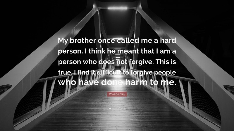 Roxane Gay Quote: “My brother once called me a hard person. I think he meant that I am a person who does not forgive. This is true. I find it difficult to forgive people who have done harm to me.”