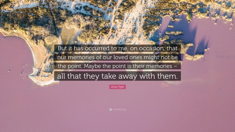 Anne Tyler Quote: “But it has occurred to me, on occasion, that our memories of our loved ones might not be the point. Maybe the point is their memories – all that they take away with them.”
