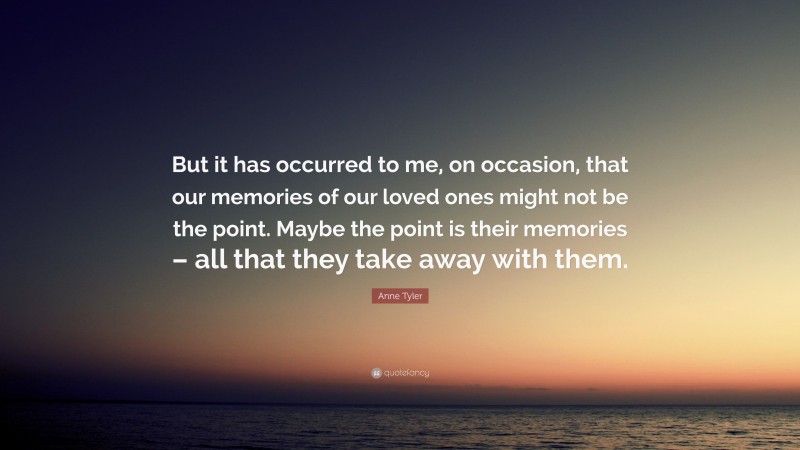 Anne Tyler Quote: “But it has occurred to me, on occasion, that our memories of our loved ones might not be the point. Maybe the point is their memories – all that they take away with them.”