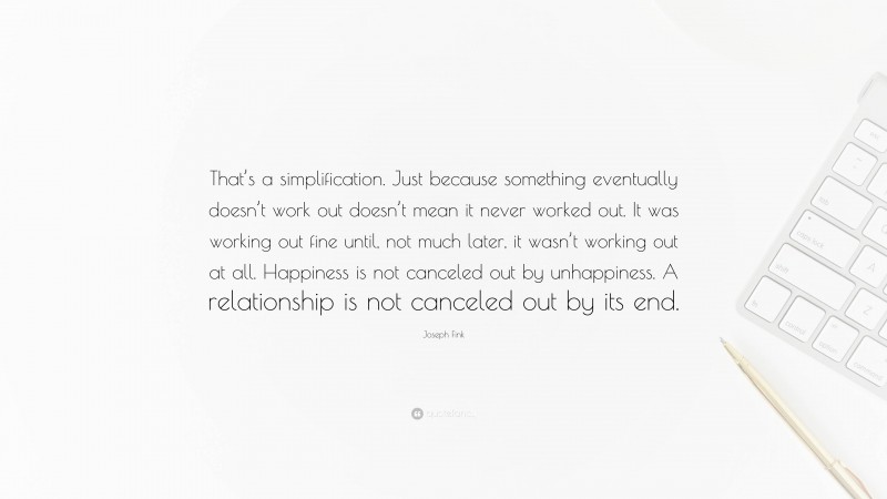 Joseph Fink Quote: “That’s a simplification. Just because something eventually doesn’t work out doesn’t mean it never worked out. It was working out fine until, not much later, it wasn’t working out at all. Happiness is not canceled out by unhappiness. A relationship is not canceled out by its end.”