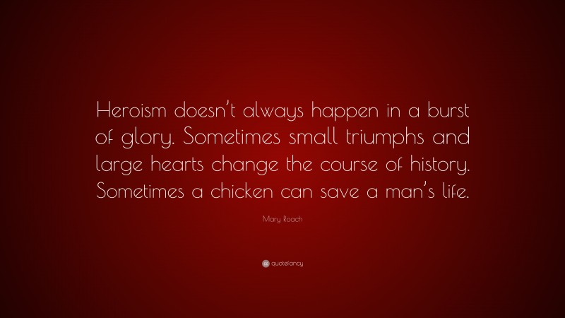 Mary Roach Quote: “Heroism doesn’t always happen in a burst of glory. Sometimes small triumphs and large hearts change the course of history. Sometimes a chicken can save a man’s life.”