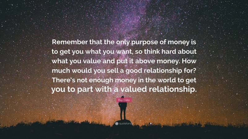 Ray Dalio Quote: “Remember that the only purpose of money is to get you what you want, so think hard about what you value and put it above money. How much would you sell a good relationship for? There’s not enough money in the world to get you to part with a valued relationship.”