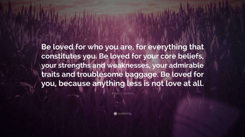 Richelle E. Goodrich Quote: “Be loved for who you are, for everything that constitutes you. Be loved for your core beliefs, your strengths and weaknesses, your admirable traits and troublesome baggage. Be loved for you, because anything less is not love at all.”