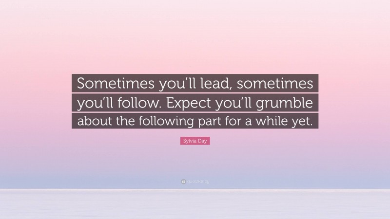 Sylvia Day Quote: “Sometimes you’ll lead, sometimes you’ll follow. Expect you’ll grumble about the following part for a while yet.”