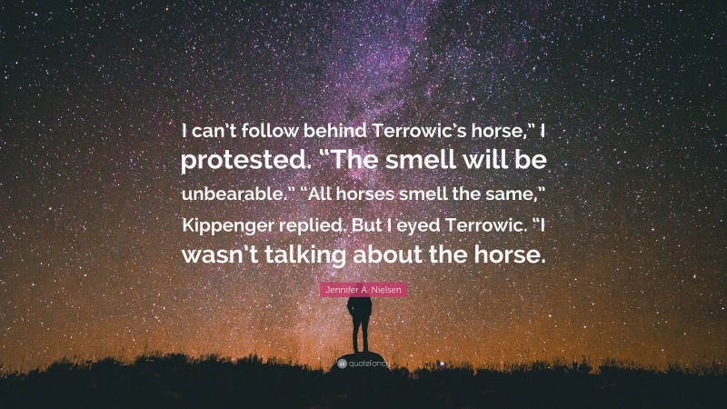 Jennifer A. Nielsen Quote: “I can’t follow behind Terrowic’s horse,” I protested. “The smell will be unbearable.” “All horses smell the same,” Kippenger replied. But I eyed Terrowic. “I wasn’t talking about the horse.”