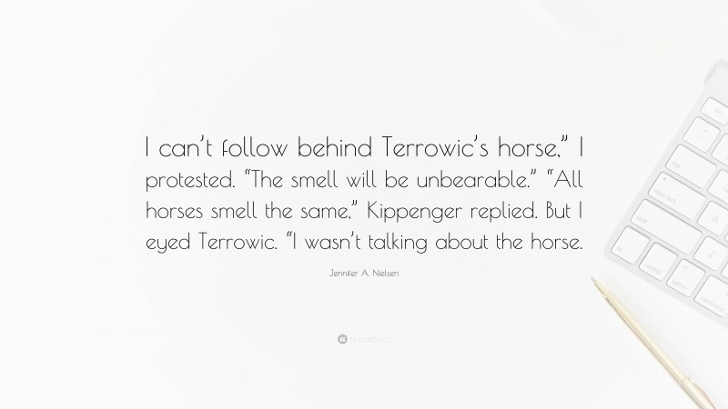 Jennifer A. Nielsen Quote: “I can’t follow behind Terrowic’s horse,” I protested. “The smell will be unbearable.” “All horses smell the same,” Kippenger replied. But I eyed Terrowic. “I wasn’t talking about the horse.”