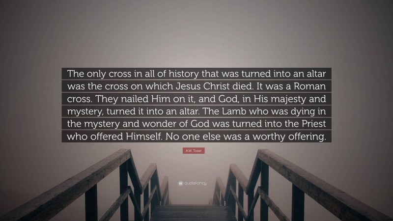 A.W. Tozer Quote: “The only cross in all of history that was turned into an altar was the cross on which Jesus Christ died. It was a Roman cross. They nailed Him on it, and God, in His majesty and mystery, turned it into an altar. The Lamb who was dying in the mystery and wonder of God was turned into the Priest who offered Himself. No one else was a worthy offering.”