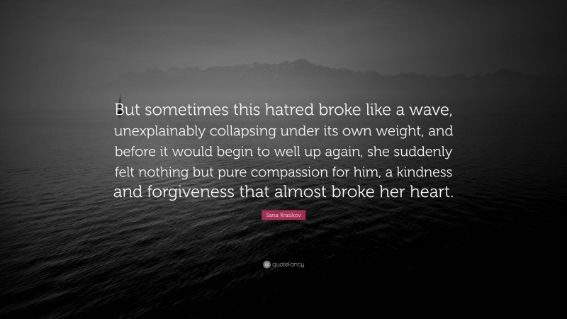 Sana Krasikov Quote: “But sometimes this hatred broke like a wave, unexplainably collapsing under its own weight, and before it would begin to well up again, she suddenly felt nothing but pure compassion for him, a kindness and forgiveness that almost broke her heart.”