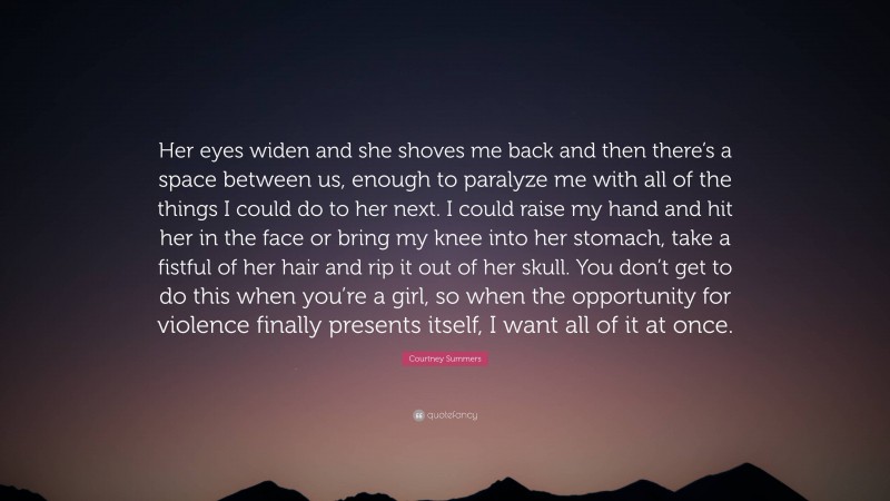 Courtney Summers Quote: “Her eyes widen and she shoves me back and then there’s a space between us, enough to paralyze me with all of the things I could do to her next. I could raise my hand and hit her in the face or bring my knee into her stomach, take a fistful of her hair and rip it out of her skull. You don’t get to do this when you’re a girl, so when the opportunity for violence finally presents itself, I want all of it at once.”