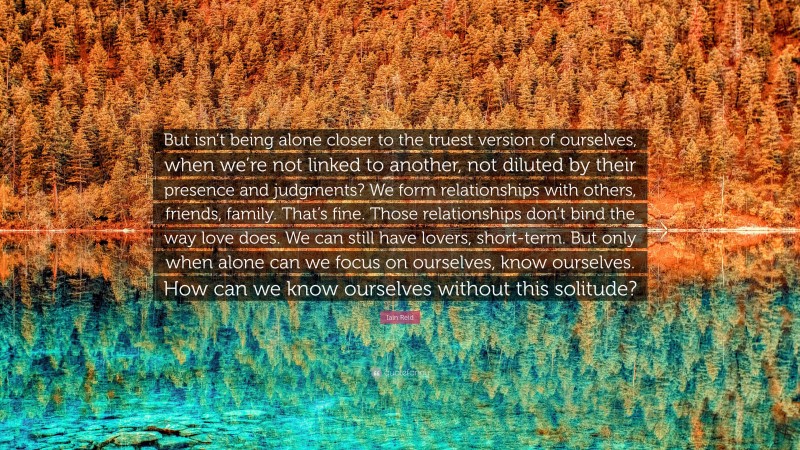 Iain Reid Quote: “But isn’t being alone closer to the truest version of ourselves, when we’re not linked to another, not diluted by their presence and judgments? We form relationships with others, friends, family. That’s fine. Those relationships don’t bind the way love does. We can still have lovers, short-term. But only when alone can we focus on ourselves, know ourselves. How can we know ourselves without this solitude?”