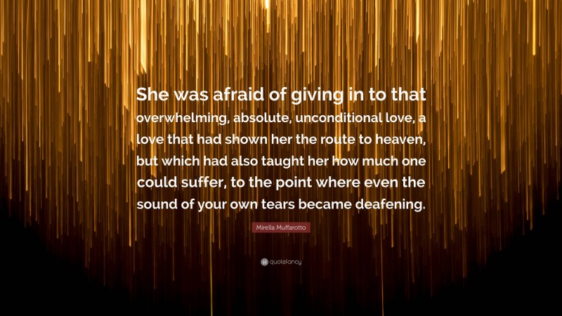 Mirella Muffarotto Quote: “She was afraid of giving in to that overwhelming, absolute, unconditional love, a love that had shown her the route to heaven, but which had also taught her how much one could suffer, to the point where even the sound of your own tears became deafening.”