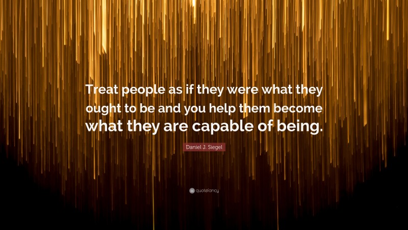 Daniel J. Siegel Quote: “Treat people as if they were what they ought to be and you help them become what they are capable of being.”