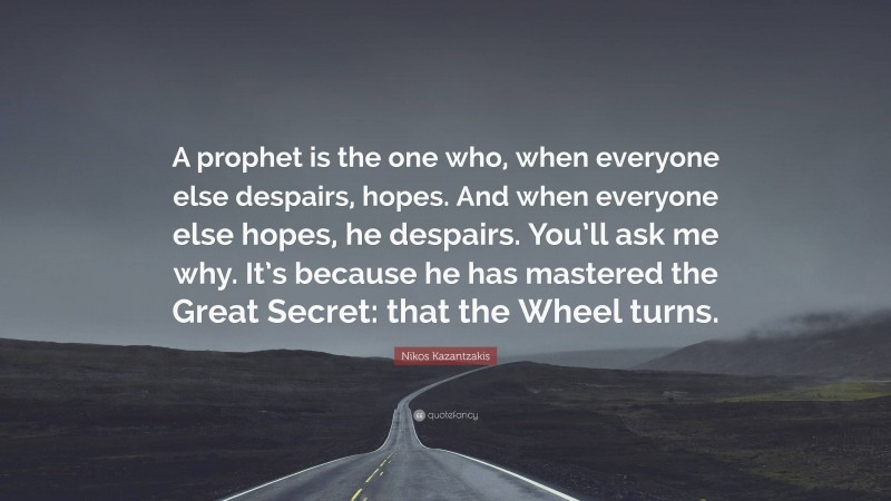 Nikos Kazantzakis Quote: “A prophet is the one who, when everyone else despairs, hopes. And when everyone else hopes, he despairs. You’ll ask me why. It’s because he has mastered the Great Secret: that the Wheel turns.”