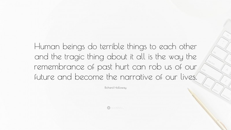 Richard Holloway Quote: “Human beings do terrible things to each other and the tragic thing about it all is the way the remembrance of past hurt can rob us of our future and become the narrative of our lives.”