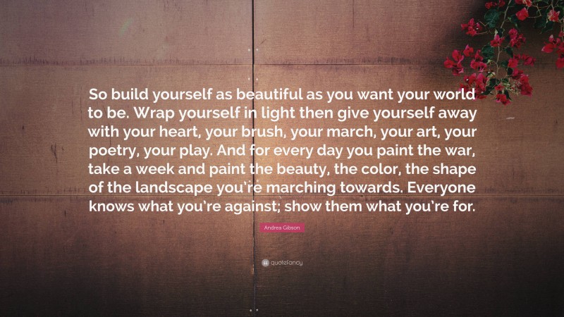 Andrea Gibson Quote: “So build yourself as beautiful as you want your world to be. Wrap yourself in light then give yourself away with your heart, your brush, your march, your art, your poetry, your play. And for every day you paint the war, take a week and paint the beauty, the color, the shape of the landscape you’re marching towards. Everyone knows what you’re against; show them what you’re for.”