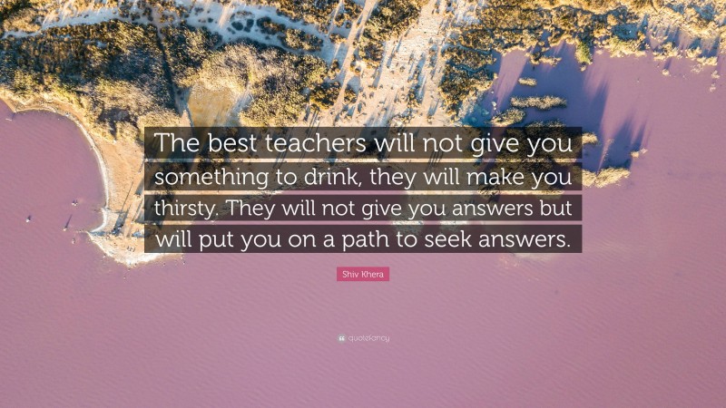 Shiv Khera Quote: “The best teachers will not give you something to drink, they will make you thirsty. They will not give you answers but will put you on a path to seek answers.”