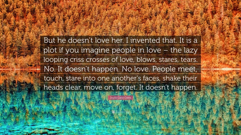 Joyce Carol Oates Quote: “But he doesn’t love her. I invented that. It is a plot if you imagine people in love – the lazy looping criss crosses of love, blows, stares, tears. No. It doesn’t happen. No love. People meet, touch, stare into one another’s faces, shake their heads clear, move on, forget. It doesn’t happen.”