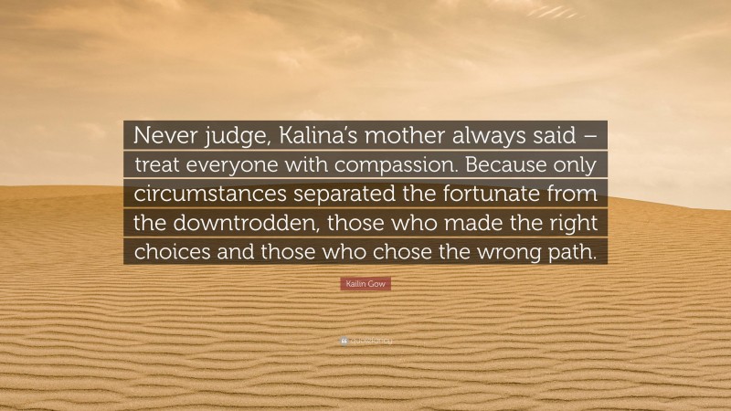 Kailin Gow Quote: “Never judge, Kalina’s mother always said – treat everyone with compassion. Because only circumstances separated the fortunate from the downtrodden, those who made the right choices and those who chose the wrong path.”