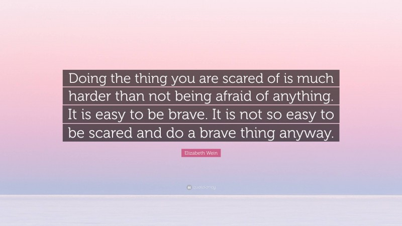 Elizabeth Wein Quote: “Doing the thing you are scared of is much harder than not being afraid of anything. It is easy to be brave. It is not so easy to be scared and do a brave thing anyway.”