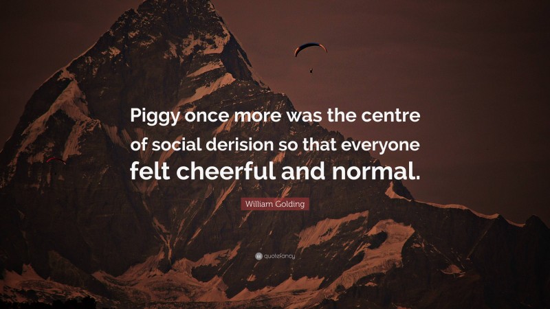 William Golding Quote: “Piggy once more was the centre of social derision so that everyone felt cheerful and normal.”
