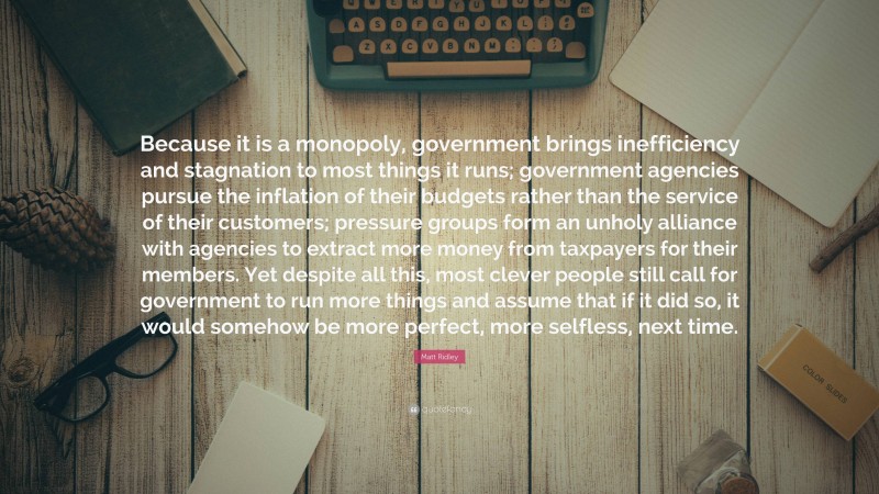 Matt Ridley Quote: “Because it is a monopoly, government brings inefficiency and stagnation to most things it runs; government agencies pursue the inflation of their budgets rather than the service of their customers; pressure groups form an unholy alliance with agencies to extract more money from taxpayers for their members. Yet despite all this, most clever people still call for government to run more things and assume that if it did so, it would somehow be more perfect, more selfless, next time.”