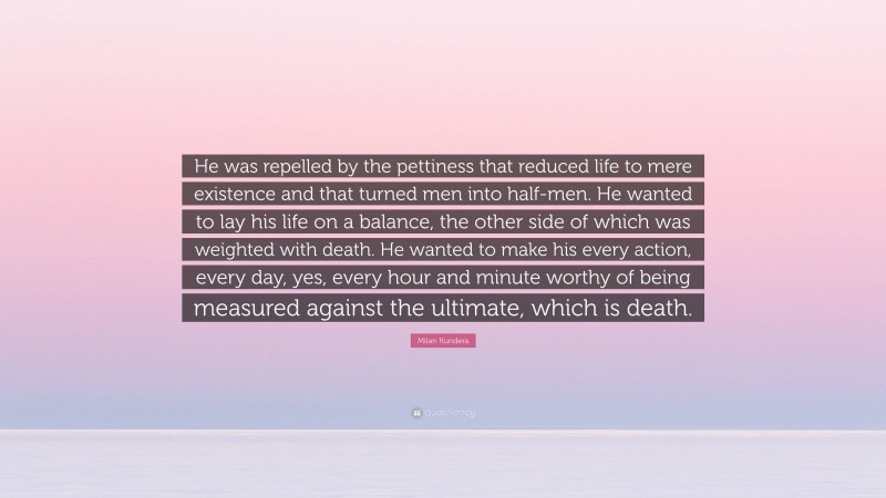 Milan Kundera Quote: “He was repelled by the pettiness that reduced life to mere existence and that turned men into half-men. He wanted to lay his life on a balance, the other side of which was weighted with death. He wanted to make his every action, every day, yes, every hour and minute worthy of being measured against the ultimate, which is death.”