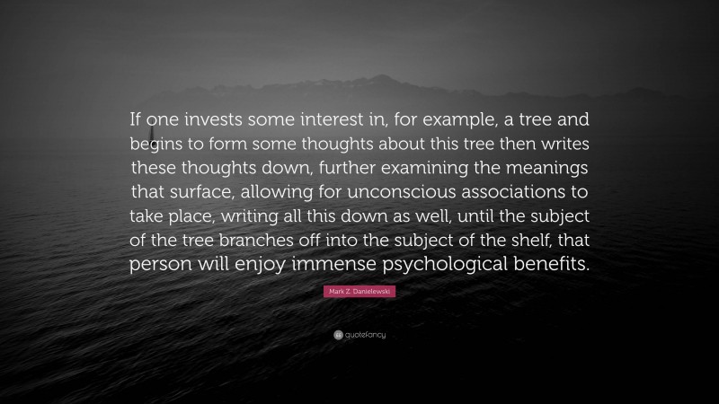 Mark Z. Danielewski Quote: “If one invests some interest in, for example, a tree and begins to form some thoughts about this tree then writes these thoughts down, further examining the meanings that surface, allowing for unconscious associations to take place, writing all this down as well, until the subject of the tree branches off into the subject of the shelf, that person will enjoy immense psychological benefits.”