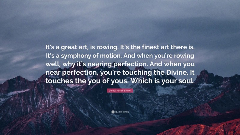 Daniel James Brown Quote: “It’s a great art, is rowing. It’s the finest art there is. It’s a symphony of motion. And when you’re rowing well, why it’s nearing perfection. And when you near perfection, you’re touching the Divine. It touches the you of yous. Which is your soul.”